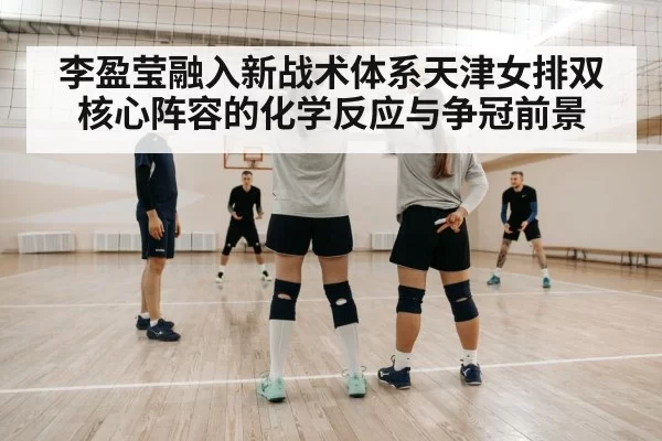 李盈莹融入新战术体系天津女排双核心阵容的化学反应与争冠前景