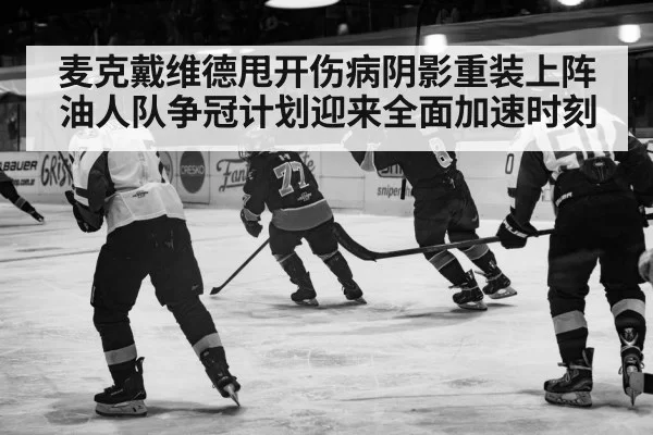 麦克戴维德甩开伤病阴影重装上阵 油人队争冠计划迎来全面加速时刻