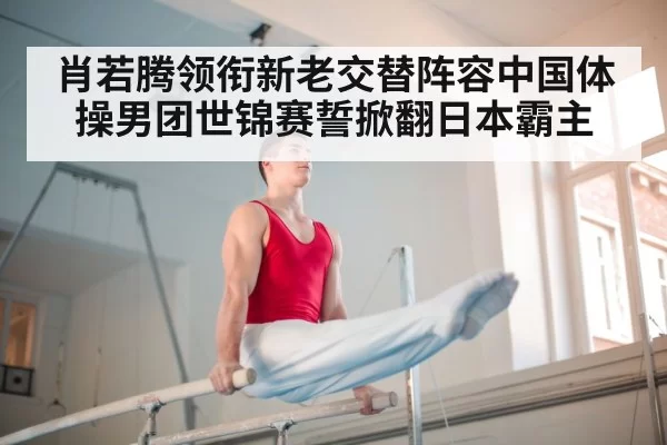 肖若腾领衔新老交替阵容中国体操男团世锦赛誓掀翻日本霸主